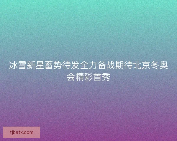 冰雪新星蓄势待发全力备战期待北京冬奥会精彩首秀