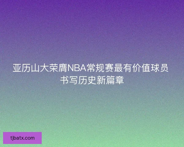 亚历山大荣膺NBA常规赛最有价值球员 书写历史新篇章