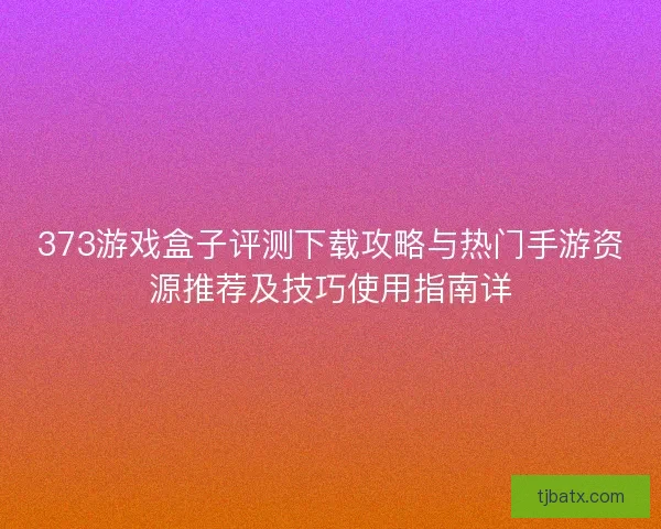 373游戏盒子评测下载攻略与热门手游资源推荐及技巧使用指南详