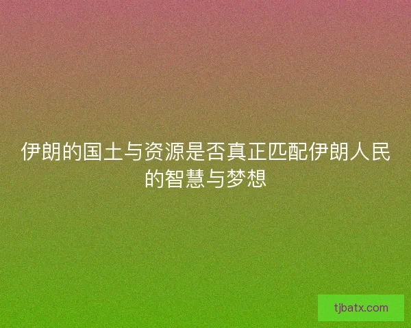 伊朗的国土与资源是否真正匹配伊朗人民的智慧与梦想