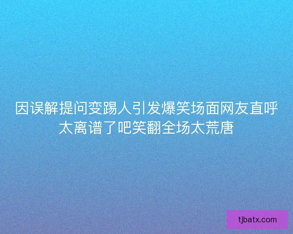 因误解提问变踢人引发爆笑场面网友直呼太离谱了吧笑翻全场太荒唐